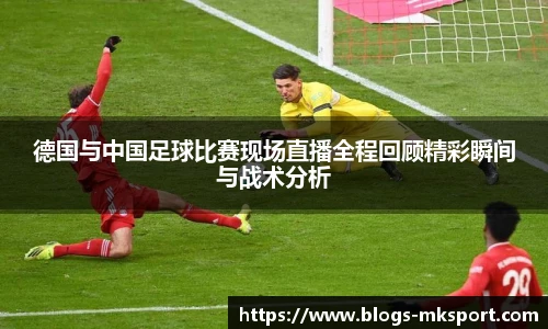 德国与中国足球比赛现场直播全程回顾精彩瞬间与战术分析