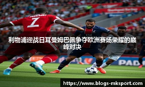 利物浦迎战日耳曼姆巴佩争夺欧洲赛场荣耀的巅峰对决